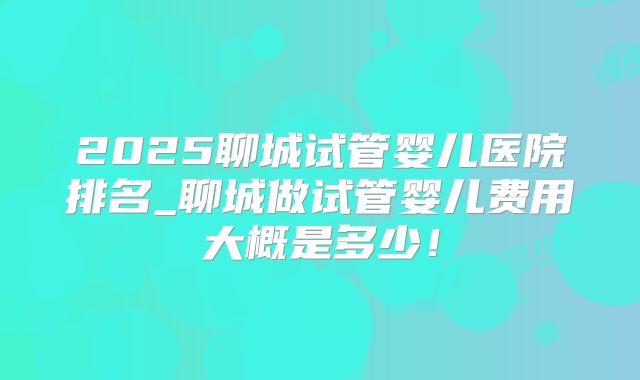 2025聊城试管婴儿医院排名_聊城做试管婴儿费用大概是多少!