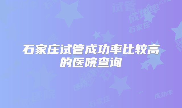 石家庄试管成功率比较高的医院查询