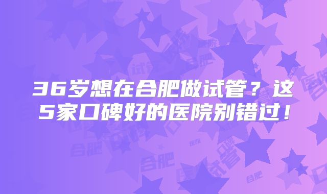 36岁想在合肥做试管?这5家口碑好的医院别错过!