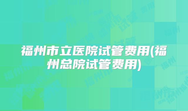 福州市立医院试管费用(福州总院试管费用)