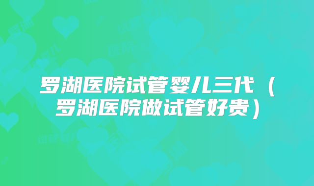 罗湖医院试管婴儿三代（罗湖医院做试管好贵）