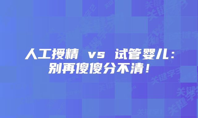人工授精 vs 试管婴儿：别再傻傻分不清！