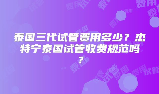 泰国三代试管费用多少?杰特宁泰国试管收费规范吗?