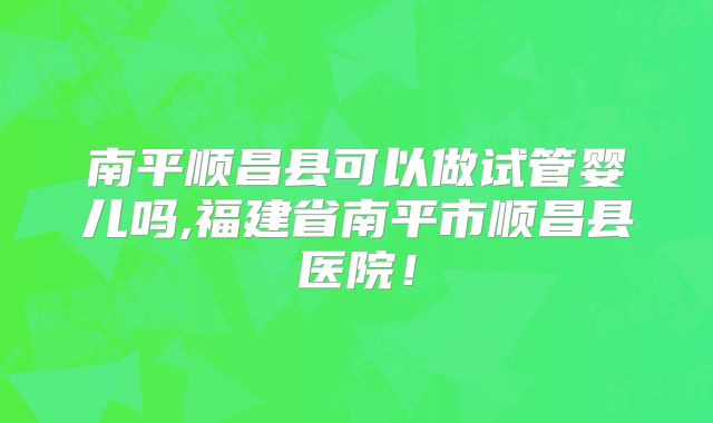 南平顺昌县可以做试管婴儿吗,福建省南平市顺昌县医院！