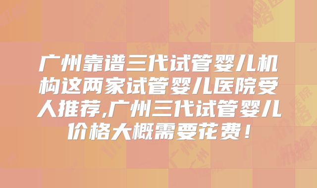 广州靠谱三代试管婴儿机构这两家试管婴儿医院受人推荐,广州三代试管婴儿价格大概需要花费！