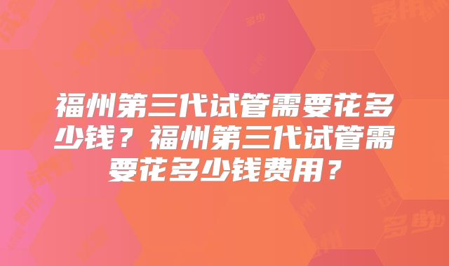 福州第三代试管需要花多少钱？福州第三代试管需要花多少钱费用？
