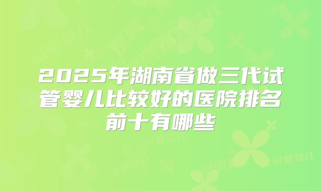 2025年湖南省做三代试管婴儿比较好的医院排名前十有哪些