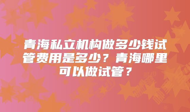 青海私立机构做多少钱试管费用是多少？青海哪里可以做试管？