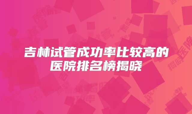 吉林试管成功率比较高的医院排名榜揭晓