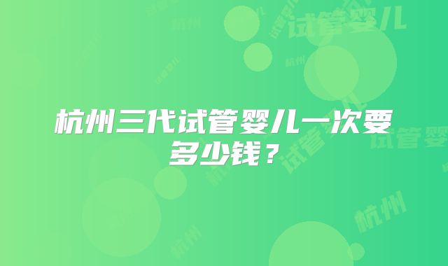 杭州三代试管婴儿一次要多少钱？