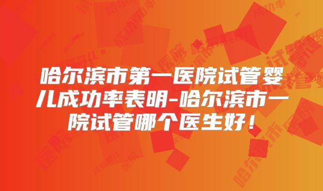 哈尔滨市第一医院试管婴儿成功率表明-哈尔滨市一院试管哪个医生好!