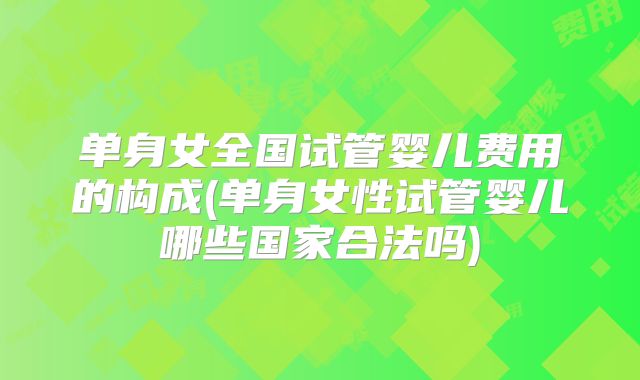 单身女全国试管婴儿费用的构成(单身女性试管婴儿哪些国家合法吗)