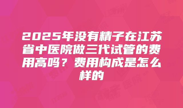2025年没有精子在江苏省中医院做三代试管的费用高吗？费用构成是怎么样的