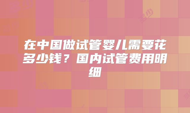 在中国做试管婴儿需要花多少钱?国内试管费用明细