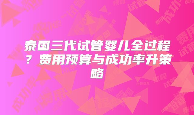 泰国三代试管婴儿全过程？费用预算与成功率升策略