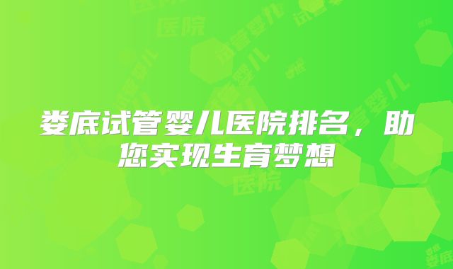 娄底试管婴儿医院排名,助您实现生育梦想