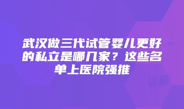 武汉做三代试管婴儿更好的私立是哪几家?这些名单上医院强推