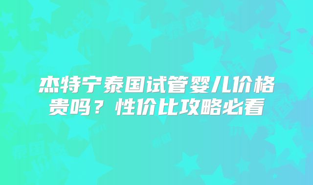 杰特宁泰国试管婴儿价格贵吗？性价比攻略必看