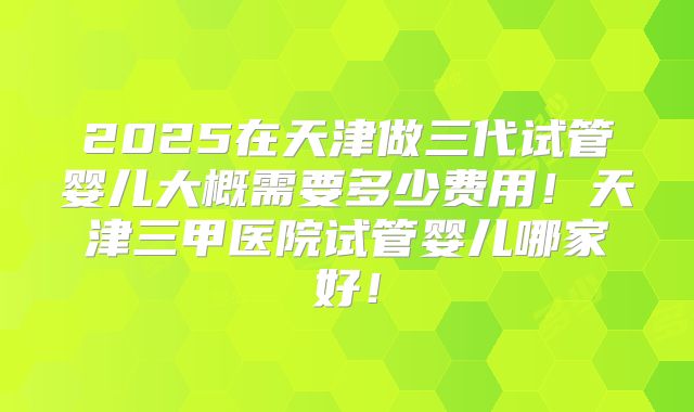 2025在天津做三代试管婴儿大概需要多少费用!天津三甲医院试管婴儿哪家好!