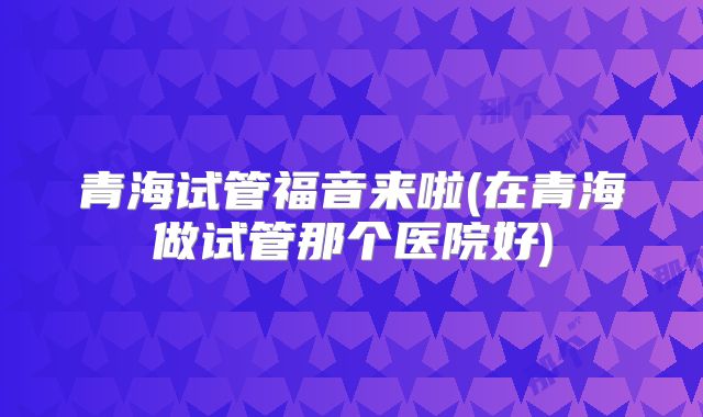 青海试管福音来啦(在青海做试管那个医院好)