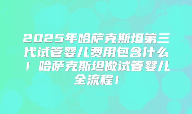2025年哈萨克斯坦第三代试管婴儿费用包含什么！哈萨克斯坦做试管婴儿全流程！