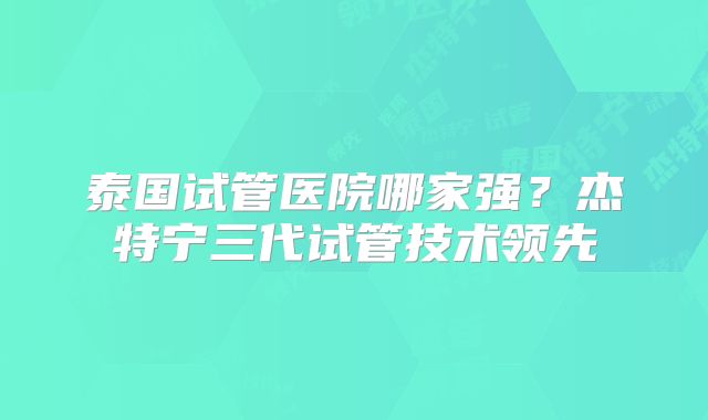 泰国试管医院哪家强？杰特宁三代试管技术领先