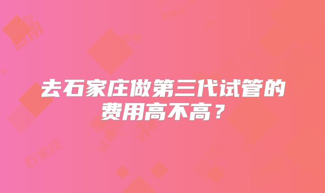 去石家庄做第三代试管的费用高不高?