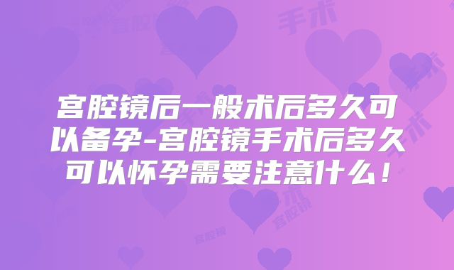 宫腔镜后一般术后多久可以备孕-宫腔镜手术后多久可以怀孕需要注意什么！