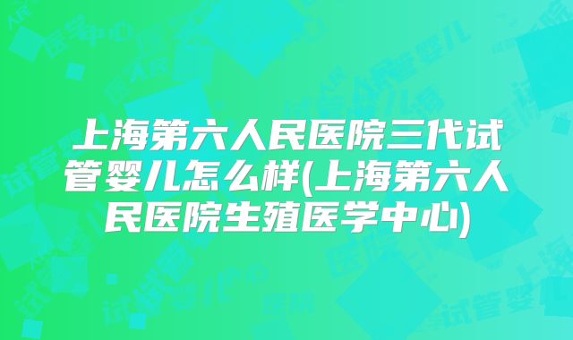 上海第六人民医院三代试管婴儿怎么样(上海第六人民医院生殖医学中心)