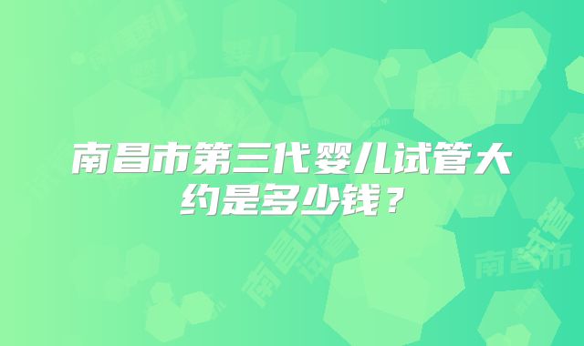 南昌市第三代婴儿试管大约是多少钱?