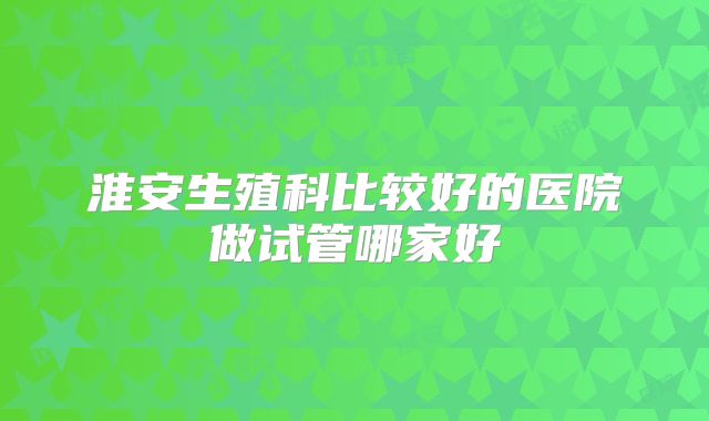 淮安生殖科比较好的医院做试管哪家好