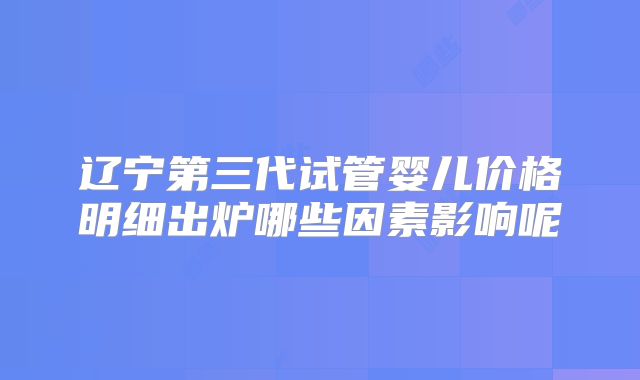 辽宁第三代试管婴儿价格明细出炉哪些因素影响呢