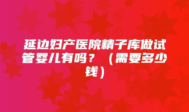 延边妇产医院精子库做试管婴儿有吗?(需要多少钱)