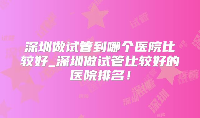 深圳做试管到哪个医院比较好_深圳做试管比较好的医院排名!