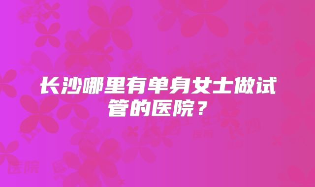长沙哪里有单身女士做试管的医院?