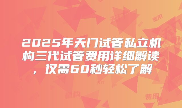 2025年天门试管私立机构三代试管费用详细解读，仅需60秒轻松了解