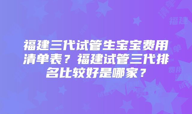 福建三代试管生宝宝费用清单表?福建试管三代排名比较好是哪家?