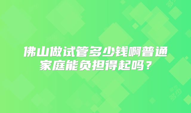 佛山做试管多少钱啊普通家庭能负担得起吗？
