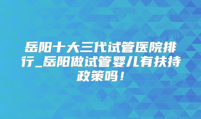 岳阳十大三代试管医院排行_岳阳做试管婴儿有扶持政策吗！