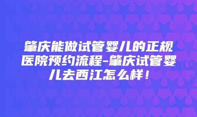 肇庆能做试管婴儿的正规医院预约流程-肇庆试管婴儿去西江怎么样!