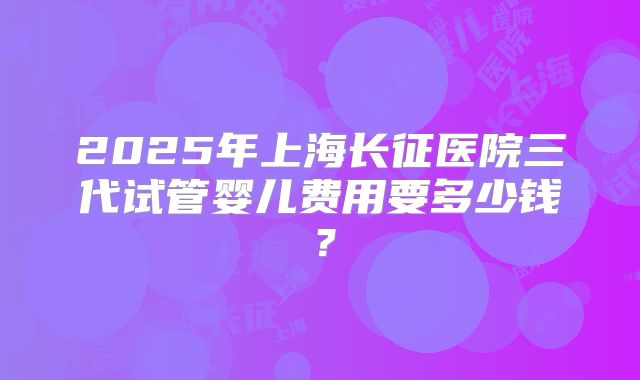 2025年上海长征医院三代试管婴儿费用要多少钱？