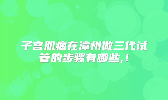 子宫肌瘤在漳州做三代试管的步骤有哪些,!