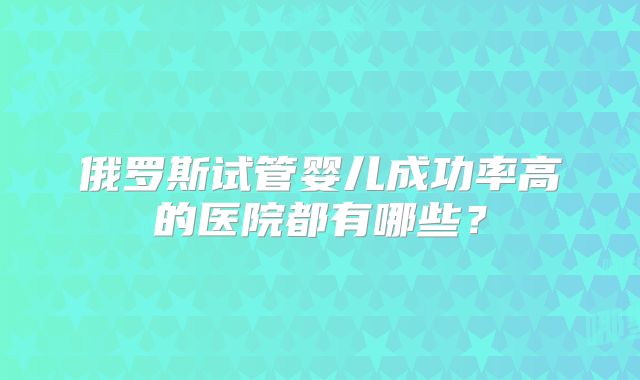 俄罗斯试管婴儿成功率高的医院都有哪些？