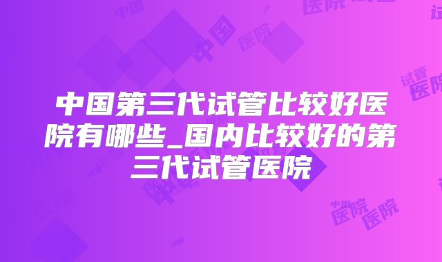 中国第三代试管比较好医院有哪些_国内比较好的第三代试管医院