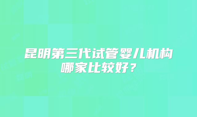 昆明第三代试管婴儿机构哪家比较好？