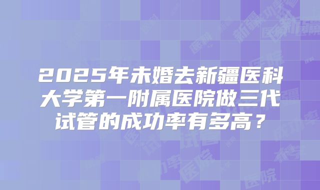 2025年未婚去新疆医科大学第一附属医院做三代试管的成功率有多高?
