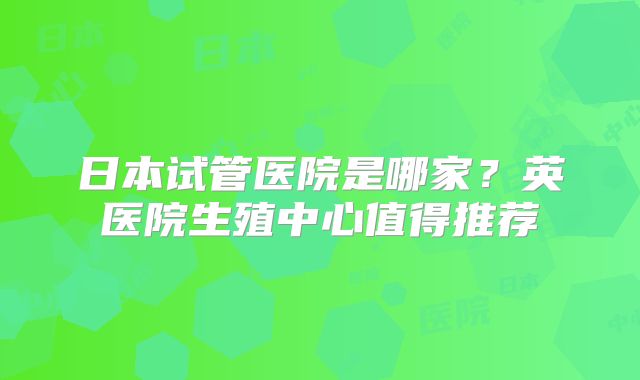 日本试管医院是哪家？英医院生殖中心值得推荐