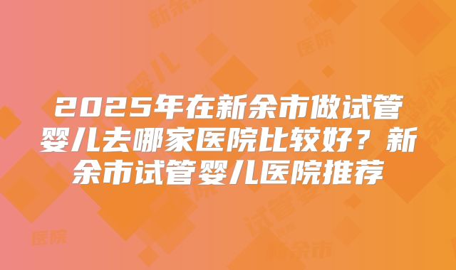 2025年在新余市做试管婴儿去哪家医院比较好?新余市试管婴儿医院推荐