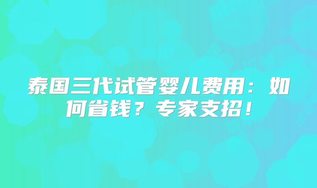 泰国三代试管婴儿费用:如何省钱?专家支招!