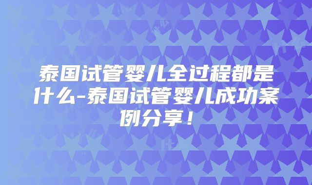 泰国试管婴儿全过程都是什么-泰国试管婴儿成功案例分享！
